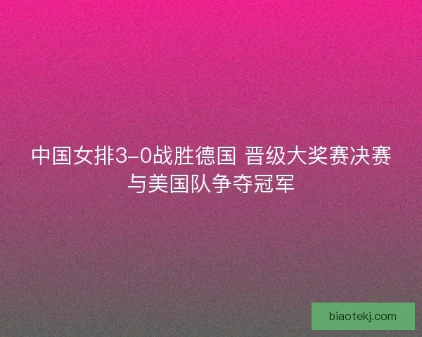 中国女排3-0战胜德国 晋级大奖赛决赛与美国队争夺冠军