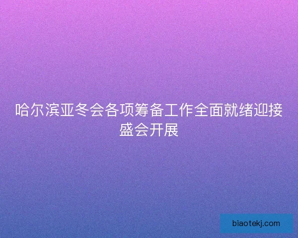 哈尔滨亚冬会各项筹备工作全面就绪迎接盛会开展
