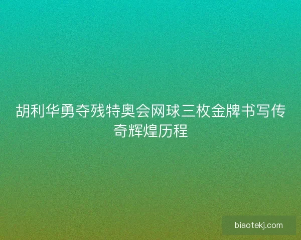 胡利华勇夺残特奥会网球三枚金牌书写传奇辉煌历程