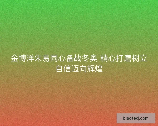 金博洋朱易同心备战冬奥 精心打磨树立自信迈向辉煌