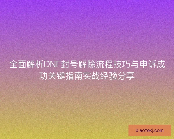 全面解析DNF封号解除流程技巧与申诉成功关键指南实战经验分享
