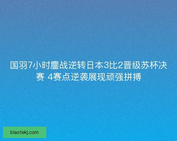 国羽7小时鏖战逆转日本3比2晋级苏杯决赛 4赛点逆袭展现顽强拼搏