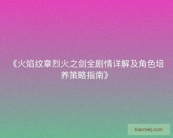 《火焰纹章烈火之剑全剧情详解及角色培养策略指南》